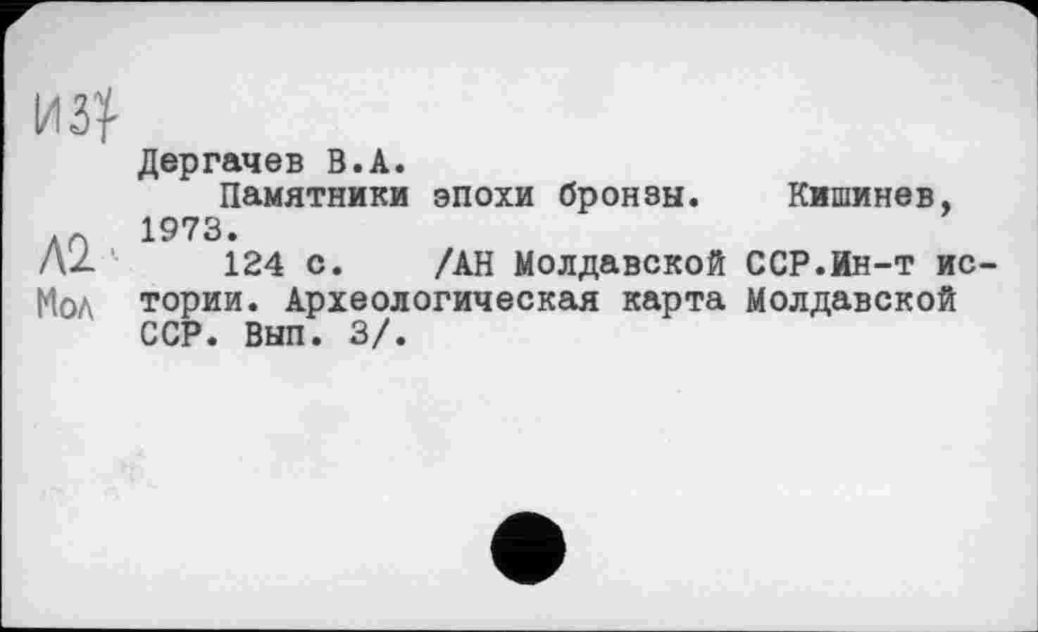 ﻿Дергачев В.А.
Памятники эпохи бронзы. Кишинев, 1973.
Л2 '	124 с. /АН Молдавской ССР.Ин-т ис-
Мол тории. Археологическая карта Молдавской ССР. Вып. 3/.